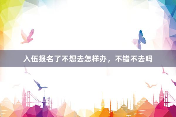 入伍报名了不想去怎样办，不错不去吗